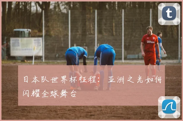 日本队世界杯征程：亚洲之光如何闪耀全球舞台
