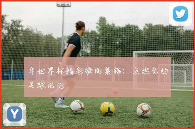 年世界杯精彩瞬间集锦:点燃你的足球记忆