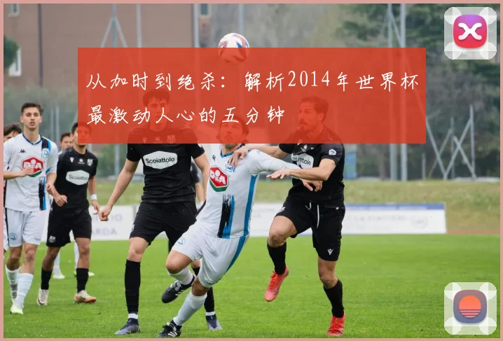 从加时到绝杀：解析2014年世界杯最激动人心的五分钟