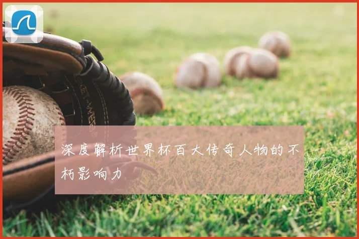 深度解析世界杯百大传奇人物的不朽影响力