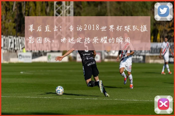 幕后直击：专访2018世界杯球队摄影团队，讲述定格荣耀的瞬间