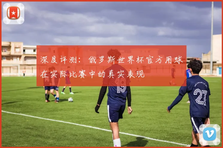 深度评测:俄罗斯世界杯官方用球在实际比赛中的真实表现