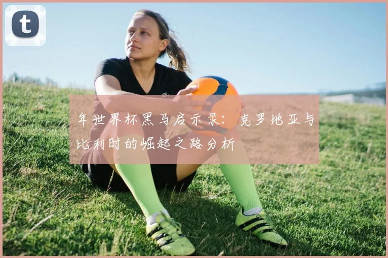 年世界杯黑马启示录：克罗地亚与比利时的崛起之路分析
