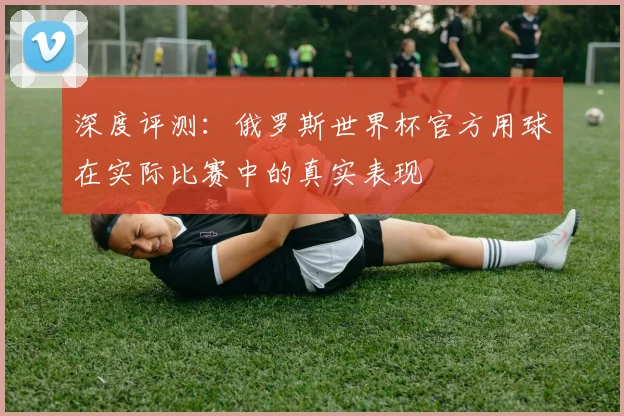 深度评测：俄罗斯世界杯官方用球在实际比赛中的真实表现