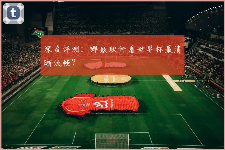 深度评测：哪款软件看世界杯最清晰流畅？