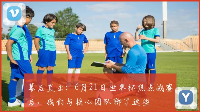 幕后直击：6月21日世界杯焦点战赛后，我们与核心团队聊了这些