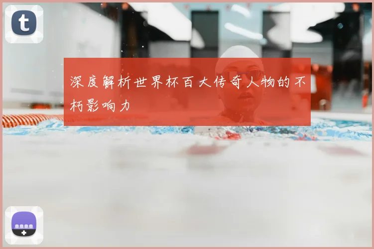 深度解析世界杯百大传奇人物的不朽影响力